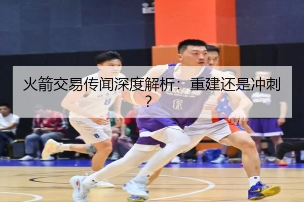 火箭交易传闻深度解析：重建还是冲刺？ - kaiyun